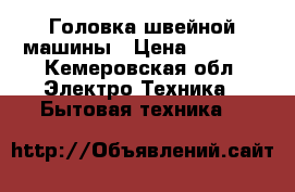 Головка швейной машины › Цена ­ 1 000 - Кемеровская обл. Электро-Техника » Бытовая техника   